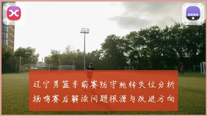 辽宁男篮季前赛防守轮转失位分析杨鸣赛后解读问题根源与改进方向