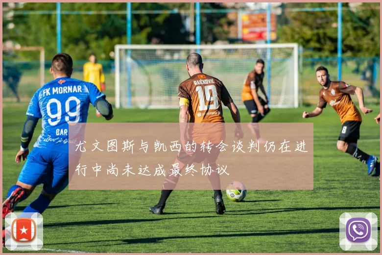 尤文图斯与凯西的转会谈判仍在进行中尚未达成最终协议
