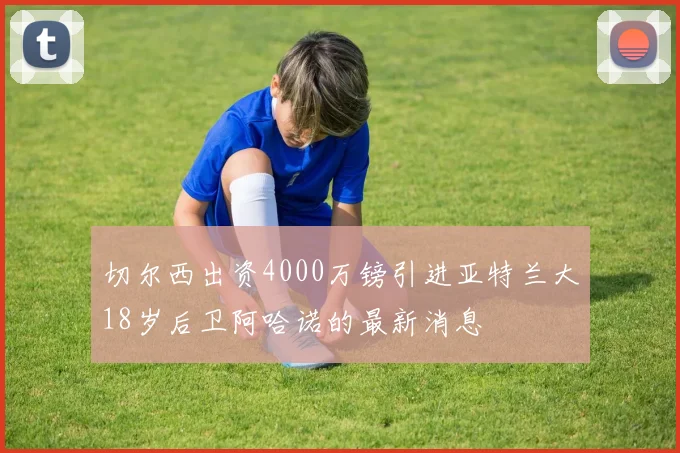 切尔西出资4000万镑引进亚特兰大18岁后卫阿哈诺的最新消息