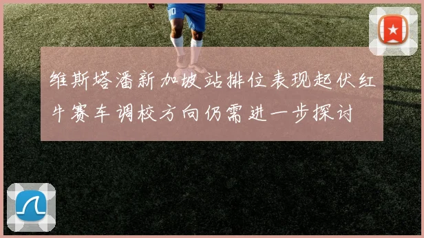 维斯塔潘新加坡站排位表现起伏红牛赛车调校方向仍需进一步探讨