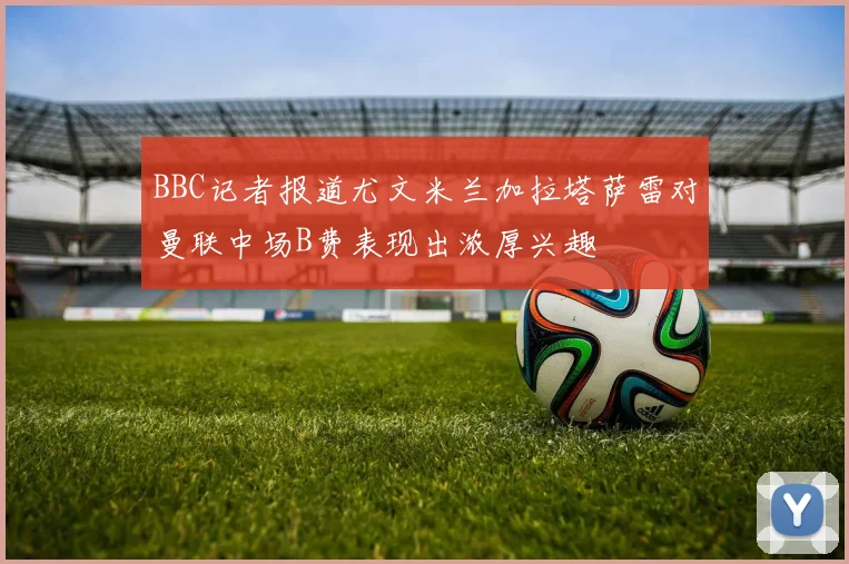 BBC记者报道尤文米兰加拉塔萨雷对曼联中场B费表现出浓厚兴趣