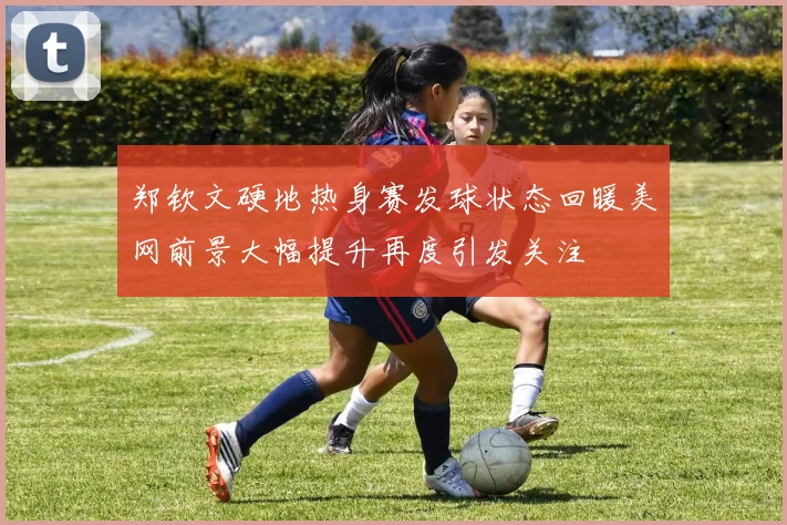 郑钦文硬地热身赛发球状态回暖美网前景大幅提升再度引发关注
