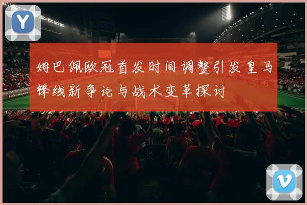 姆巴佩欧冠首发时间调整引发皇马锋线新争论与战术变革探讨