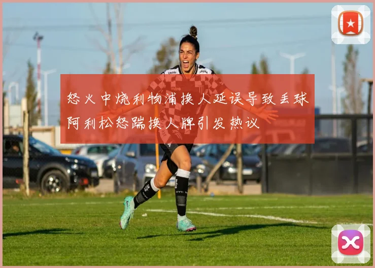 怒火中烧利物浦换人延误导致丢球阿利松怒踹换人牌引发热议