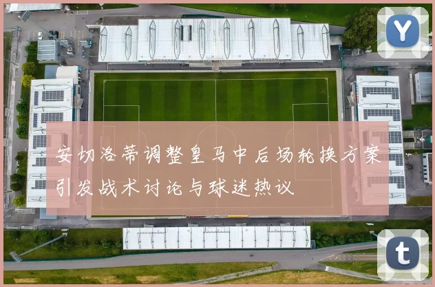 安切洛蒂调整皇马中后场轮换方案引发战术讨论与球迷热议