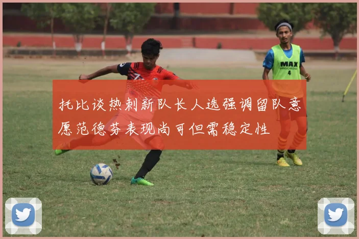 托比谈热刺新队长人选强调留队意愿范德芬表现尚可但需稳定性