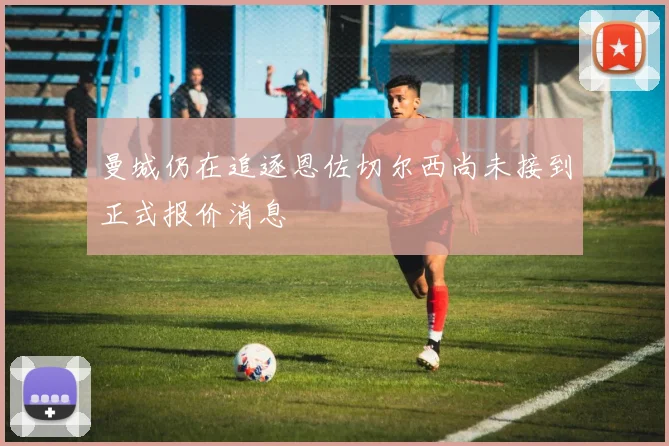 曼城仍在追逐恩佐切尔西尚未接到正式报价消息