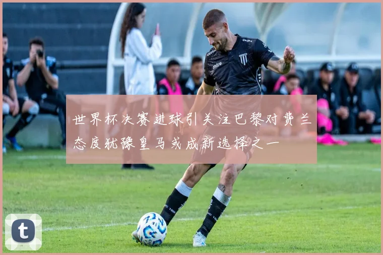 世界杯决赛进球引关注巴黎对费兰态度犹豫皇马或成新选择之一