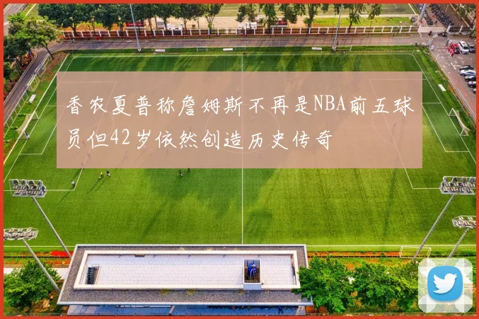 香农夏普称詹姆斯不再是NBA前五球员但42岁依然创造历史传奇