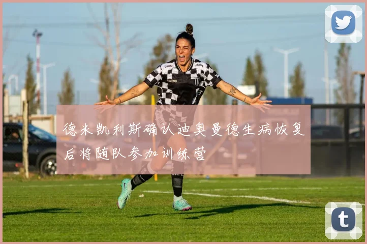 德米凯利斯确认迪奥曼德生病恢复后将随队参加训练营