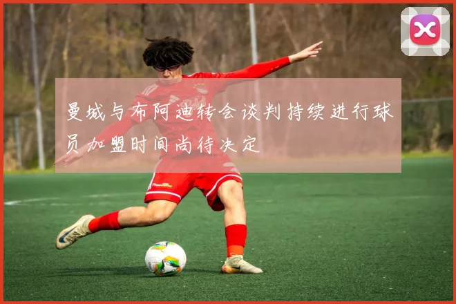曼城与布阿迪转会谈判持续进行球员加盟时间尚待决定