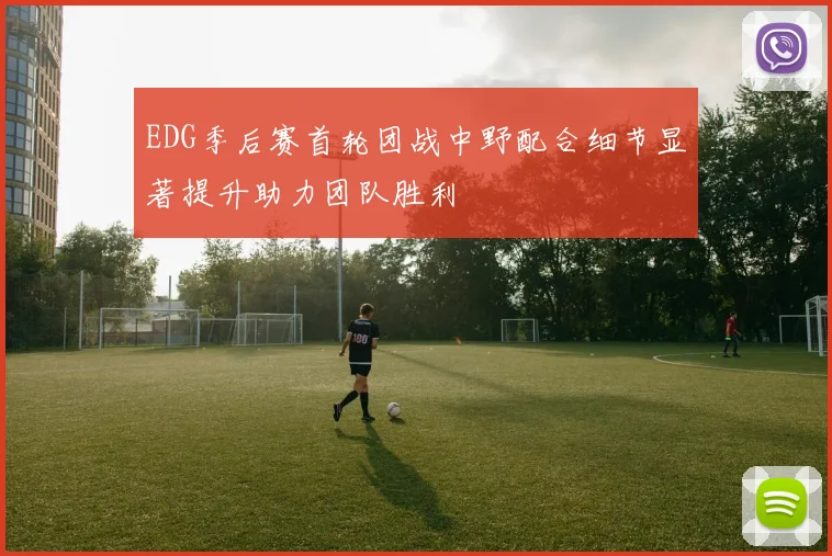 EDG季后赛首轮团战中野配合细节显著提升助力团队胜利