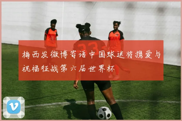 梅西发微博寄语中国球迷将携爱与祝福征战第六届世界杯