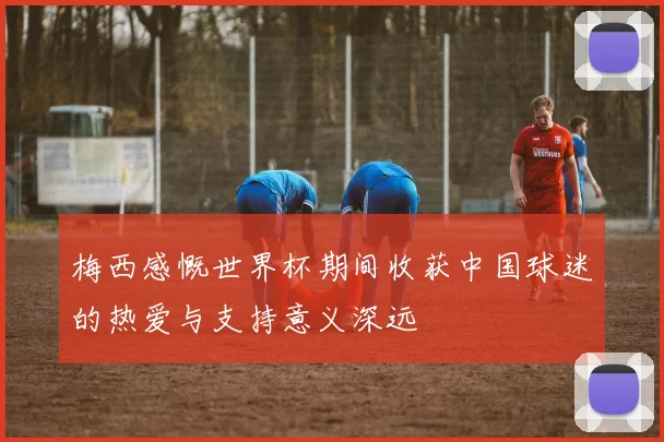 梅西感慨世界杯期间收获中国球迷的热爱与支持意义深远