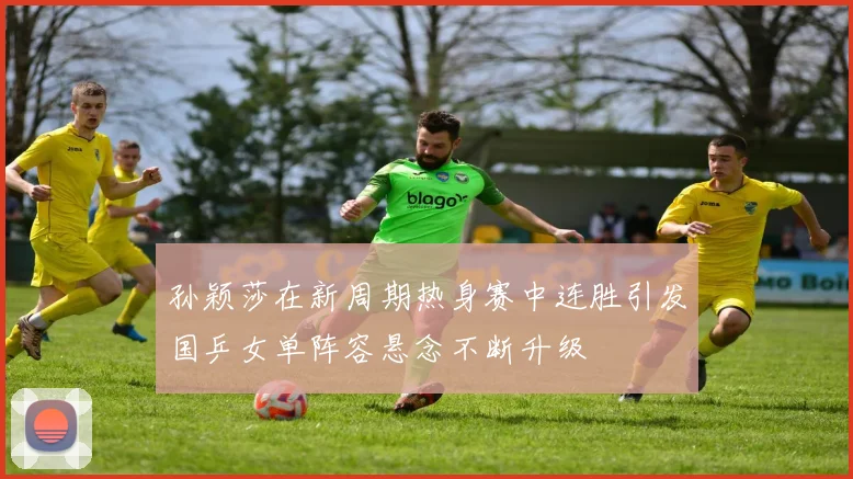孙颖莎在新周期热身赛中连胜引发国乒女单阵容悬念不断升级