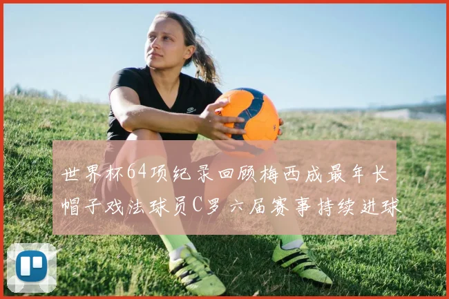 世界杯64项纪录回顾梅西成最年长帽子戏法球员C罗六届赛事持续进球