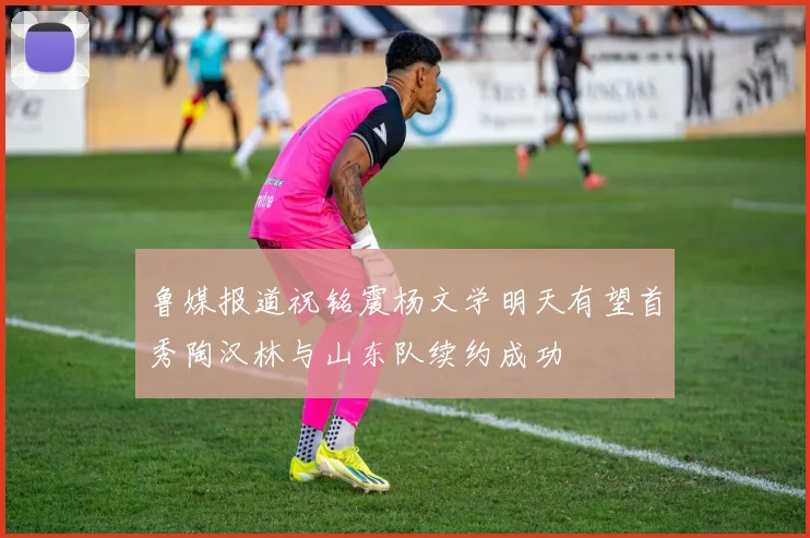 鲁媒报道祝铭震杨文学明天有望首秀陶汉林与山东队续约成功