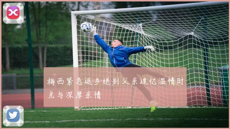 梅西紧急返乡送别父亲追忆温情时光与深厚亲情
