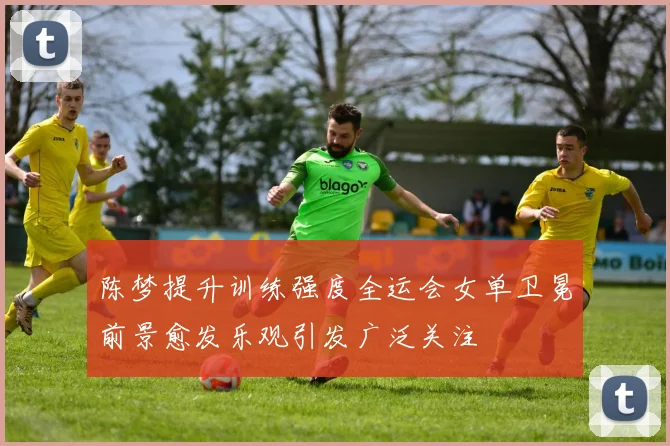 陈梦提升训练强度全运会女单卫冕前景愈发乐观引发广泛关注