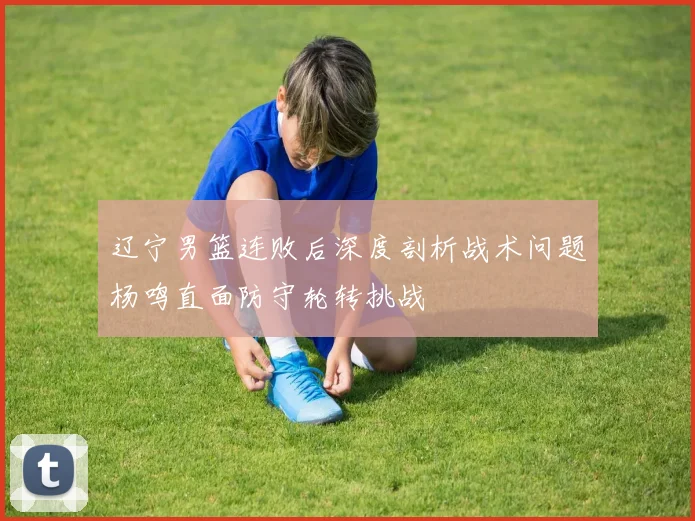 辽宁男篮连败后深度剖析战术问题杨鸣直面防守轮转挑战
