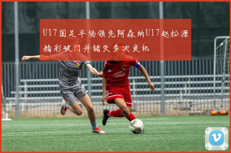U17国足半场领先阿森纳U17赵松源精彩破门并错失多次良机