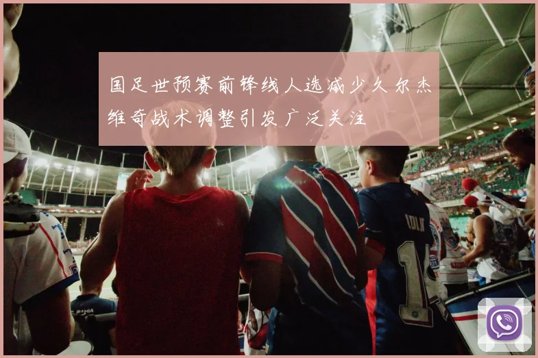 国足世预赛前锋线人选减少久尔杰维奇战术调整引发广泛关注