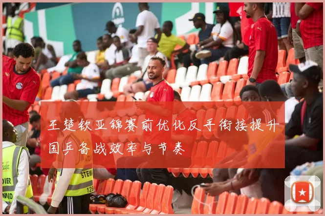 王楚钦亚锦赛前优化反手衔接提升国乒备战效率与节奏