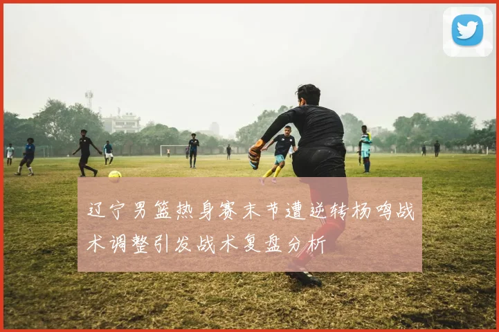 辽宁男篮热身赛末节遭逆转杨鸣战术调整引发战术复盘分析