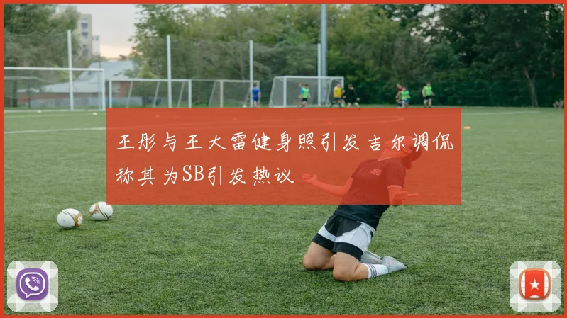 王彤与王大雷健身照引发吉尔调侃称其为SB引发热议