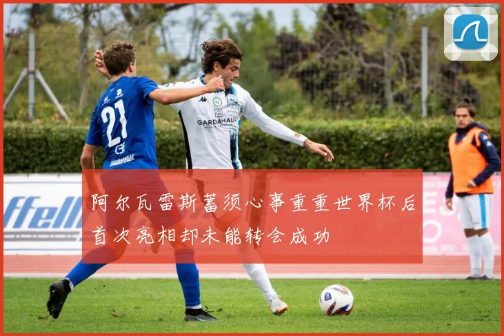 阿尔瓦雷斯蓄须心事重重世界杯后首次亮相却未能转会成功