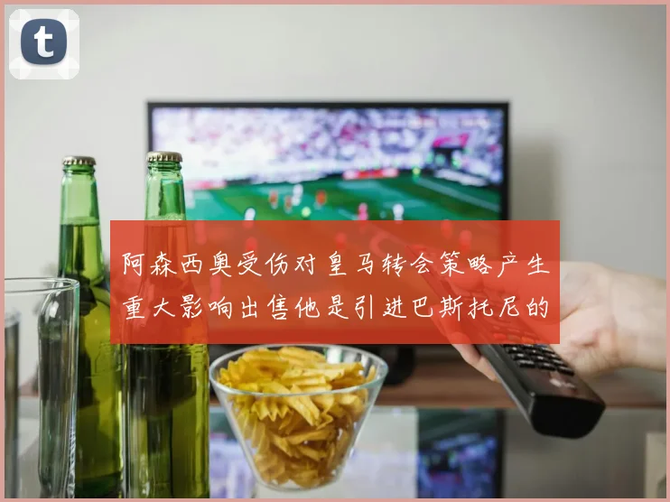 阿森西奥受伤对皇马转会策略产生重大影响出售他是引进巴斯托尼的前提条件