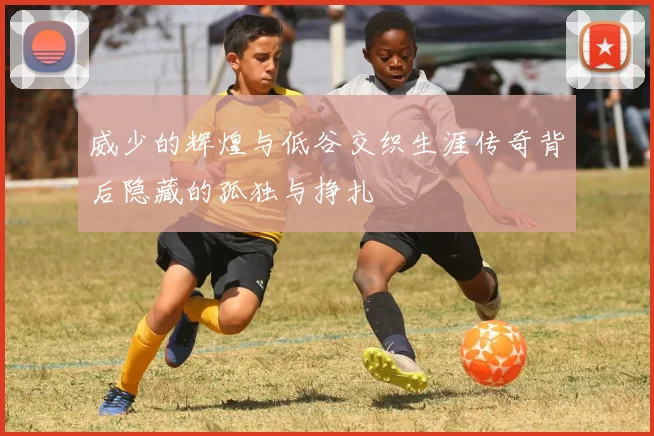 威少的辉煌与低谷交织生涯传奇背后隐藏的孤独与挣扎
