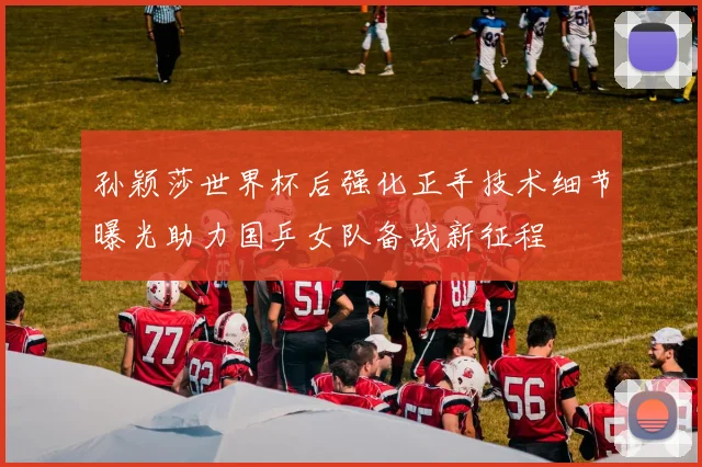 孙颖莎世界杯后强化正手技术细节曝光助力国乒女队备战新征程