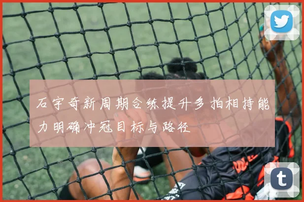 石宇奇新周期合练提升多拍相持能力明确冲冠目标与路径