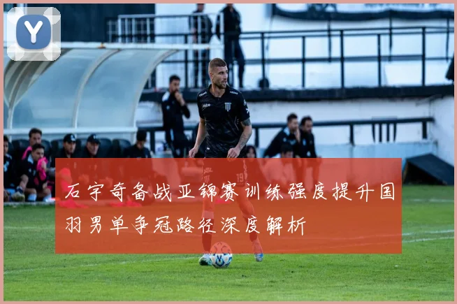 石宇奇备战亚锦赛训练强度提升国羽男单争冠路径深度解析