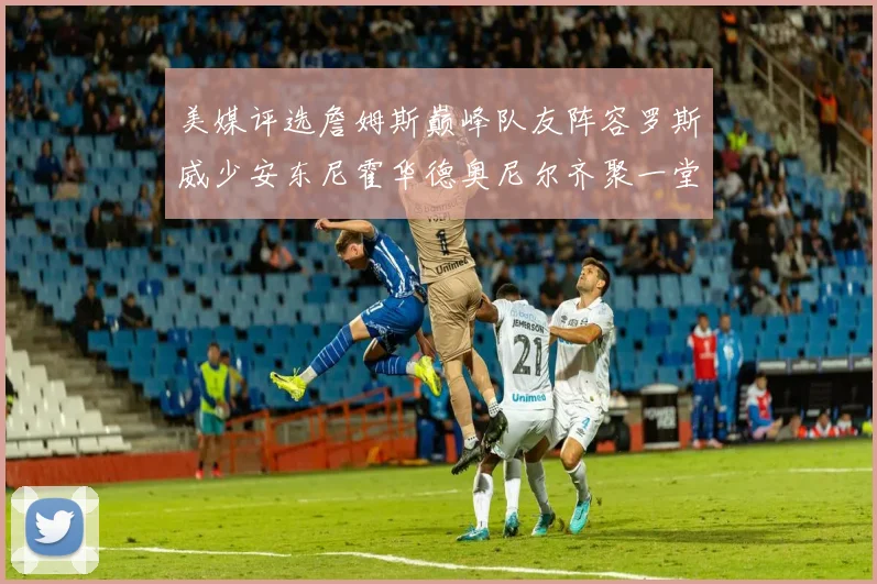 美媒评选詹姆斯巅峰队友阵容罗斯威少安东尼霍华德奥尼尔齐聚一堂