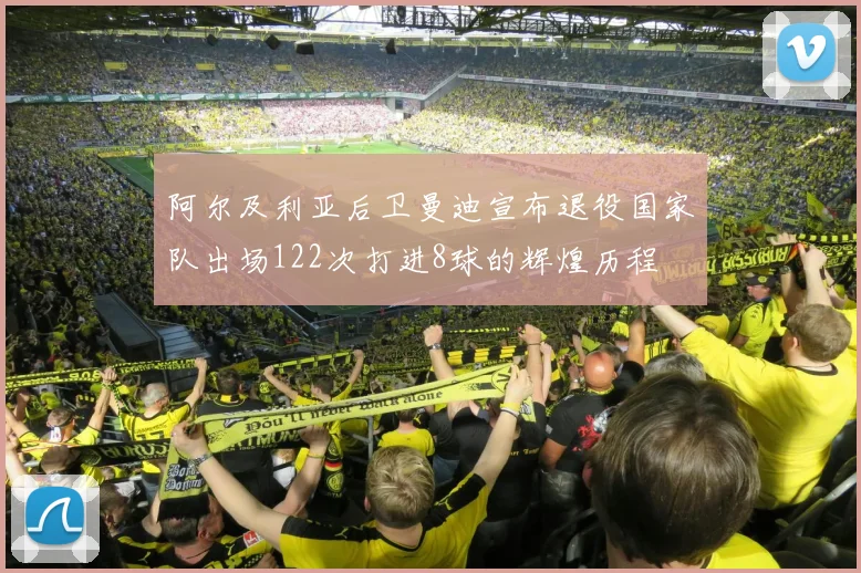 阿尔及利亚后卫曼迪宣布退役国家队出场122次打进8球的辉煌历程