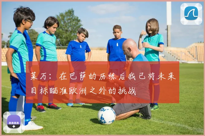 莱万：在巴萨的历练后我已将未来目标瞄准欧洲之外的挑战